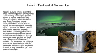 Iceland: The Land of Fire and Ice 
Iceland is, quite simply, one of the most fascinating places on the planet. Awe-inspiring landscapes, pristine forces of nature and infinite and always-surprising combinations of fire, water, earth and air are everywhere to be found. Nature lovers are mesmerized by Iceland’s spell. Travelers will admire unique black-sand beaches, erupting volcanoes, lumbering glaciers and thunderous waterfalls while at the same time swimming in hot springs, betting on when geysers will erupt and hiking across barren rocky deserts. It’s no wonder the country’s nature has been the inspiration for countless Icelandic sagas and songs. Iceland is truly one of Europe’s last great adventures!  