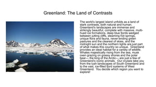 Greenland: The Land of Contrasts 
The world’s largest island unfolds as a land of stark contrasts, both natural and human. Greenland’s landscapes are immense and strikingly beautiful, complete with massive, multi- hued ice formations, deep blue fjords wedged between jutting cliffs, steaming hot springs, unique flora and fauna, never-ending green pastures and the clearest of skies, and the midnight sun and the northern lights are just part of what makes this country so unique. Greenland provides an ideal habitat for a variety of wildlife. Whales majestically rising from the sea, musk oxen grazing on grassy shores and the polar bear—the king of the Arctic—are just a few of Greenland’s iconic animals. Our cruises take you from the lush landscapes of South Greenland and to the vast, ice-filled fjord systems of West Greenland. You decide which region you want to explore!  