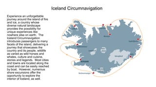 Iceland Circumnavigation 
Experience an unforgettable journey around the island of fire and ice, a country whose diverse natural landscape provides the possibility for unique experiences like nowhere else on earth. The Iceland Circumnavigation introduces passengers to many facets of the island, delivering a journey that showcases the country and its people, wildlife as varied as wild horses and whales, culture and cuisine, stories and legends. Most cities and towns are located along the coast and can be easily reached by boat. However, numerous shore excursions offer the opportunity to explore the interior of Iceland, as well.  