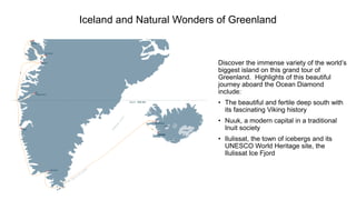 Iceland and Natural Wonders of Greenland 
Discover the immense variety of the world’s biggest island on this grand tour of Greenland. Highlights of this beautiful journey aboard the Ocean Diamond include: 
•The beautiful and fertile deep south with its fascinating Viking history 
•Nuuk, a modern capital in a traditional Inuit society 
•Ilulissat, the town of icebergs and its UNESCO World Heritage site, the IlulissatIce Fjord  