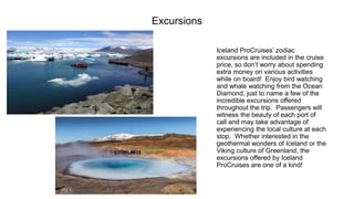 Excursions 
Iceland ProCruises’ zodiac excursions are included in the cruise price, so don’t worry about spending extra money on various activities while on board! Enjoy bird watching and whale watching from the Ocean Diamond, just to name a few of the incredible excursions offered throughout the trip. Passengers will witness the beauty of each port of call and may take advantage of experiencing the local culture at each stop. Whether interested in the geothermal wonders of Iceland or the Viking culture of Greenland, the excursions offered by Iceland ProCruisesare one of a kind!  