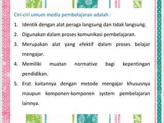 Ciri-ciri umum media pembelajaran adalah :
1. Identik dengan alat peraga langsung dan tidak langsung.
2. Digunakan dalam proses komunikasi pembelajaran.
3. Merupakan alat yang efektif dalam proses belajar
   mengajar.
4. Memiliki      muatan   normative     bagi   kepentingan
   pendidikan.
5. Erat kaitannya dengan metode mengajar khususnya
   maupun komponen-komponen system pembelajaran
   lainnya.
 