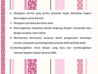 6. Mengatasi hal-hal yang terlalu kompleks dapat dipisahkan bagian
   demi bagian untuk diamati.
7. Mengatasi peristiwa-peristiwa alam.
8. Memungkinkan terjadinya kontak langsung dengan masyarakat atau
   dengan keadaan alam sekitar.
9. Memberikan kesamaan/ kesatuan dalam pengamatan terhadapa
   sesuatu yang pada awal pengamatan peserta didik berbeda-beda.
10.Membangkitkan minat belajar yang baru dan membangkitkan
   motivasi kegiatan bejajar pesarta didik.
 