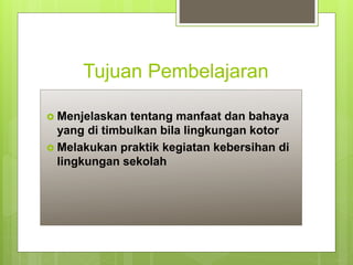 Tujuan Pembelajaran
 Menjelaskan tentang manfaat dan bahaya
yang di timbulkan bila lingkungan kotor
 Melakukan praktik kegiatan kebersihan di
lingkungan sekolah
 