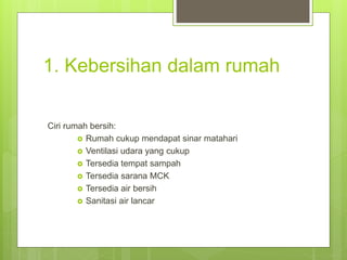 1. Kebersihan dalam rumah
Ciri rumah bersih:
 Rumah cukup mendapat sinar matahari
 Ventilasi udara yang cukup
 Tersedia tempat sampah
 Tersedia sarana MCK
 Tersedia air bersih
 Sanitasi air lancar
 