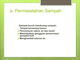 a. Permasalahan Sampah
Dampak buruk membuang sampah:
• Tempat bersarang hewan
 Pencemaran udara, air dan tanah
 Menimbulkan gangguan pencernaan/
penyakit kulit
 Menghambat saluran air
 