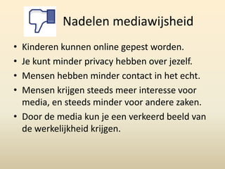 Nadelen mediawijsheid
• Kinderen kunnen online gepest worden.
• Je kunt minder privacy hebben over jezelf.
• Mensen hebben minder contact in het echt.
• Mensen krijgen steeds meer interesse voor
  media, en steeds minder voor andere zaken.
• Door de media kun je een verkeerd beeld van
  de werkelijkheid krijgen.
 