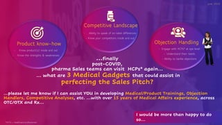 …finally
post-COVID,
pharma Sales teams can visit HCPs* again…
… what are 3 Medical Gadgets that could assist in
perfecting the Sales Pitch?
Product know-how
Competitive Landscape
Objection Handling
- Know product(s) inside and out
- Know the strengths & weaknesses
- Ability to speak of on-label differences
- Know your competitors inside and out
June 2020
- Engage with HCPs* at eye level
- Understand their needs
- Ability to tackle objections
…please let me know if I can assist YOU in developing Medical/Product Trainings, Objection
Handlers, Competitive Analyses, etc. …with over 15 years of Medical Affairs experience, across
OTC/OTX and Rx…
*HCPs = healthcare professionals
I would be more than happy to do
so…
 