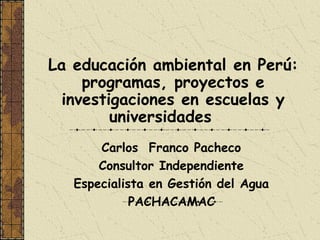 La educación ambiental en Perú:
     programas, proyectos e
  investigaciones en escuelas y
         universidades
       Carlos Franco Pacheco
       Consultor Independiente
   Especialista en Gestión del Agua
             PACHACAMAC
 