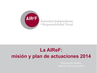 La AIReF:
misión y plan de actuaciones 2014
Presentación	
  Medios	
  
Madrid,	
  9	
  de	
  julio	
  de	
  2014	
  
 