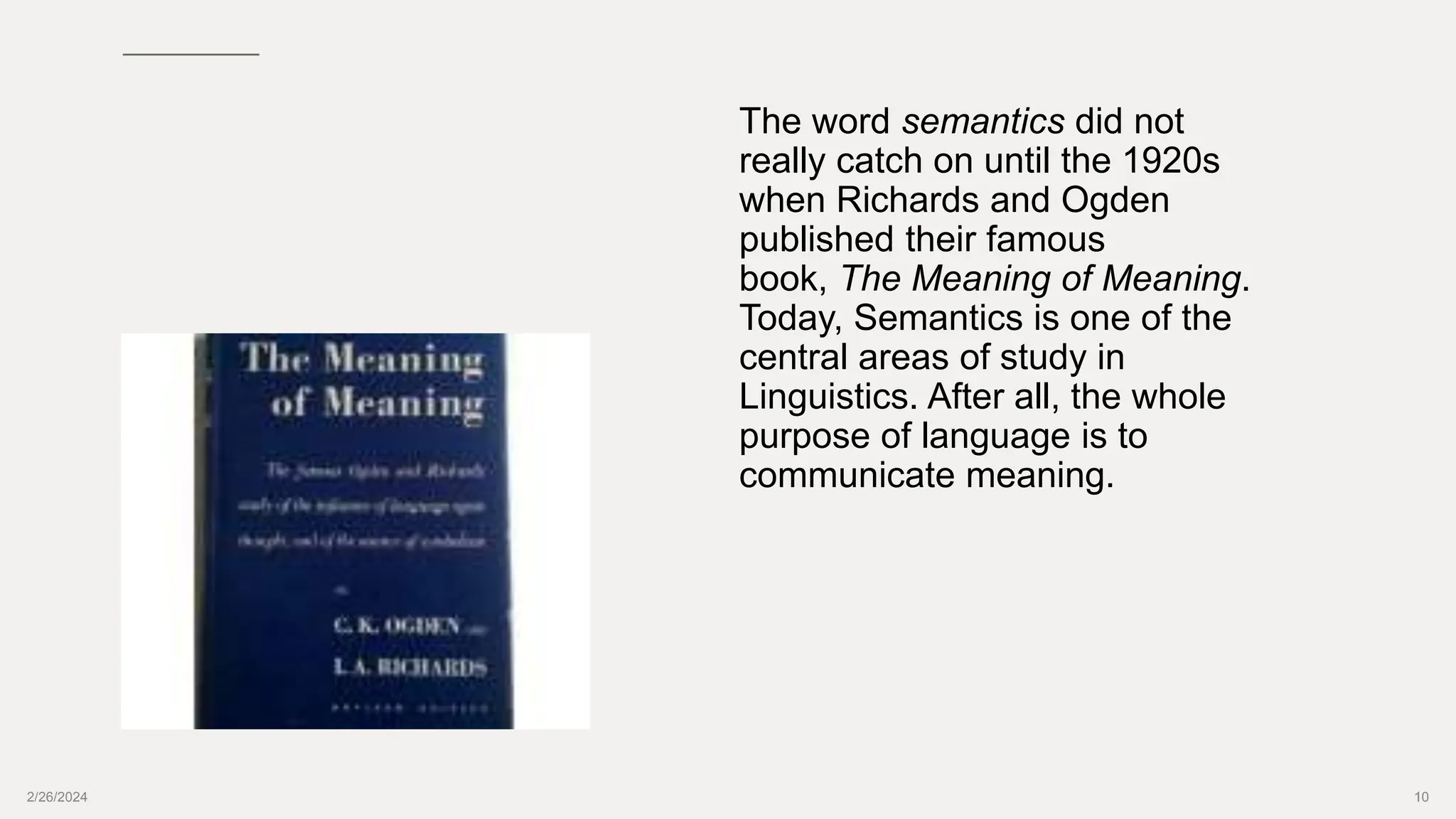 2/26/2024 10
The word semantics did not
really catch on until the 1920s
when Richards and Ogden
published their famous
book, The Meaning of Meaning.
Today, Semantics is one of the
central areas of study in
Linguistics. After all, the whole
purpose of language is to
communicate meaning.
 