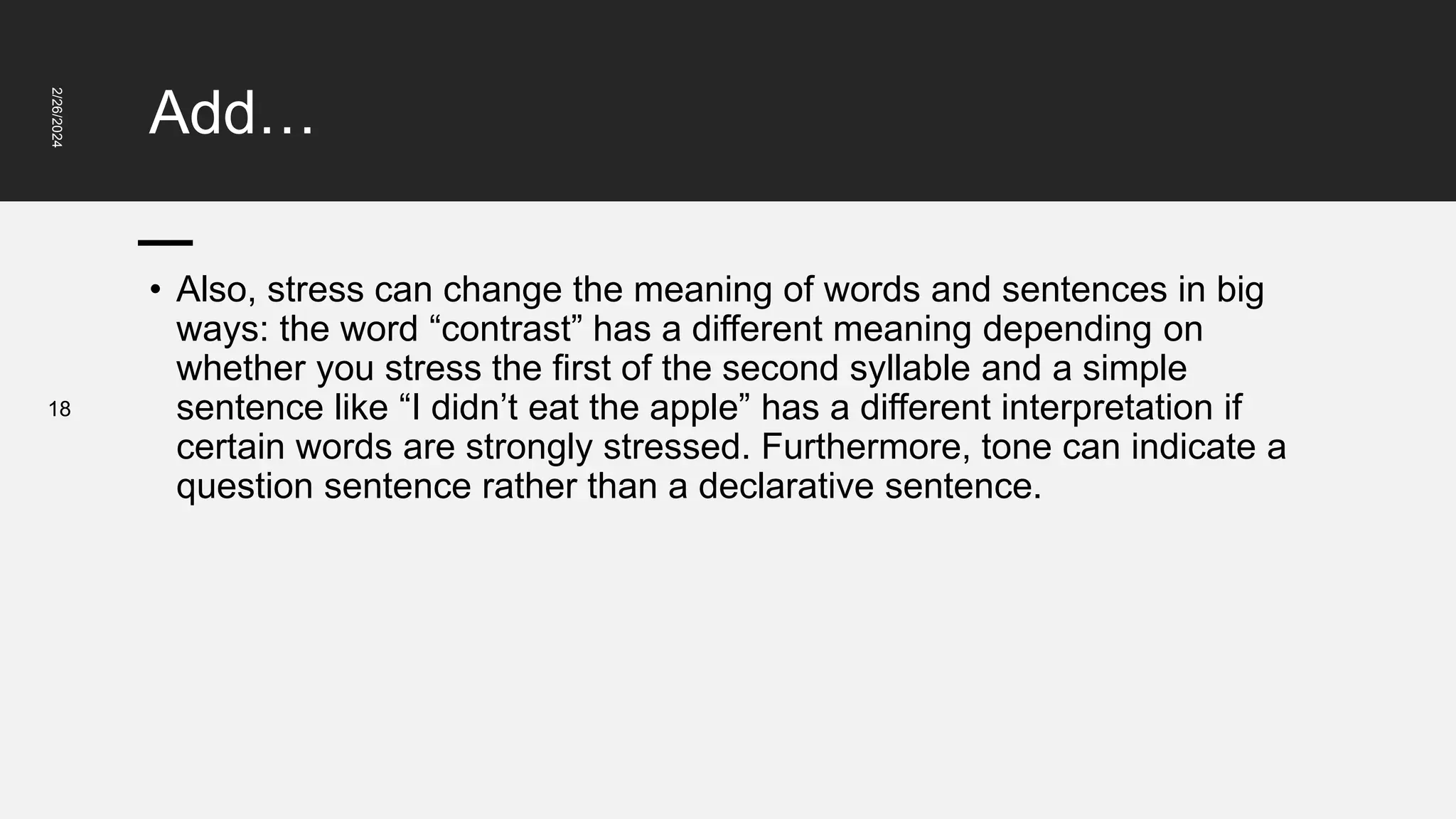 Add…
2/26/2024
18
• Also, stress can change the meaning of words and sentences in big
ways: the word “contrast” has a different meaning depending on
whether you stress the first of the second syllable and a simple
sentence like “I didn’t eat the apple” has a different interpretation if
certain words are strongly stressed. Furthermore, tone can indicate a
question sentence rather than a declarative sentence.
 
