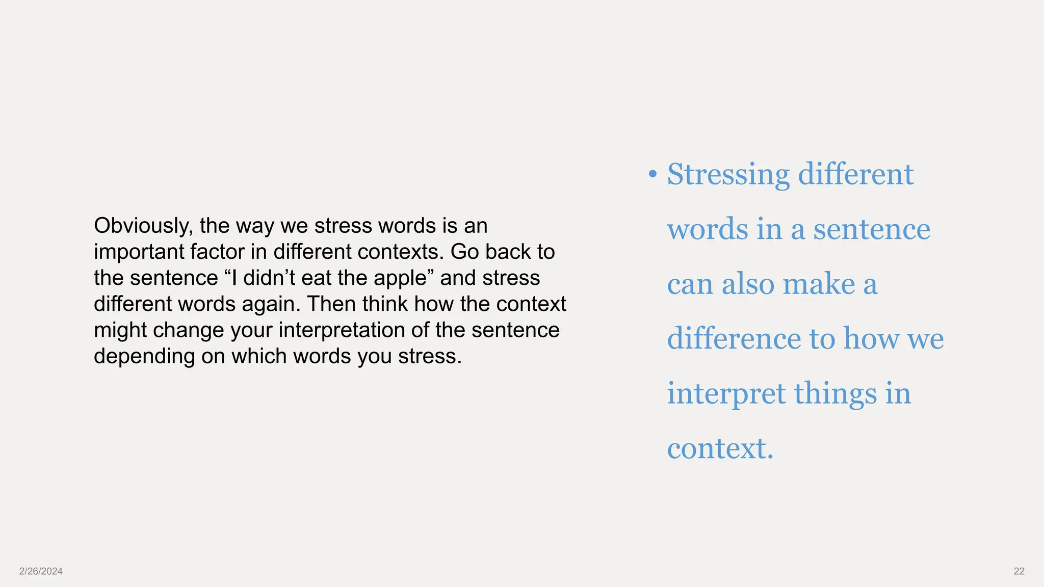 2/26/2024 22
• Stressing different
words in a sentence
can also make a
difference to how we
interpret things in
context.
Obviously, the way we stress words is an
important factor in different contexts. Go back to
the sentence “I didn’t eat the apple” and stress
different words again. Then think how the context
might change your interpretation of the sentence
depending on which words you stress.
 