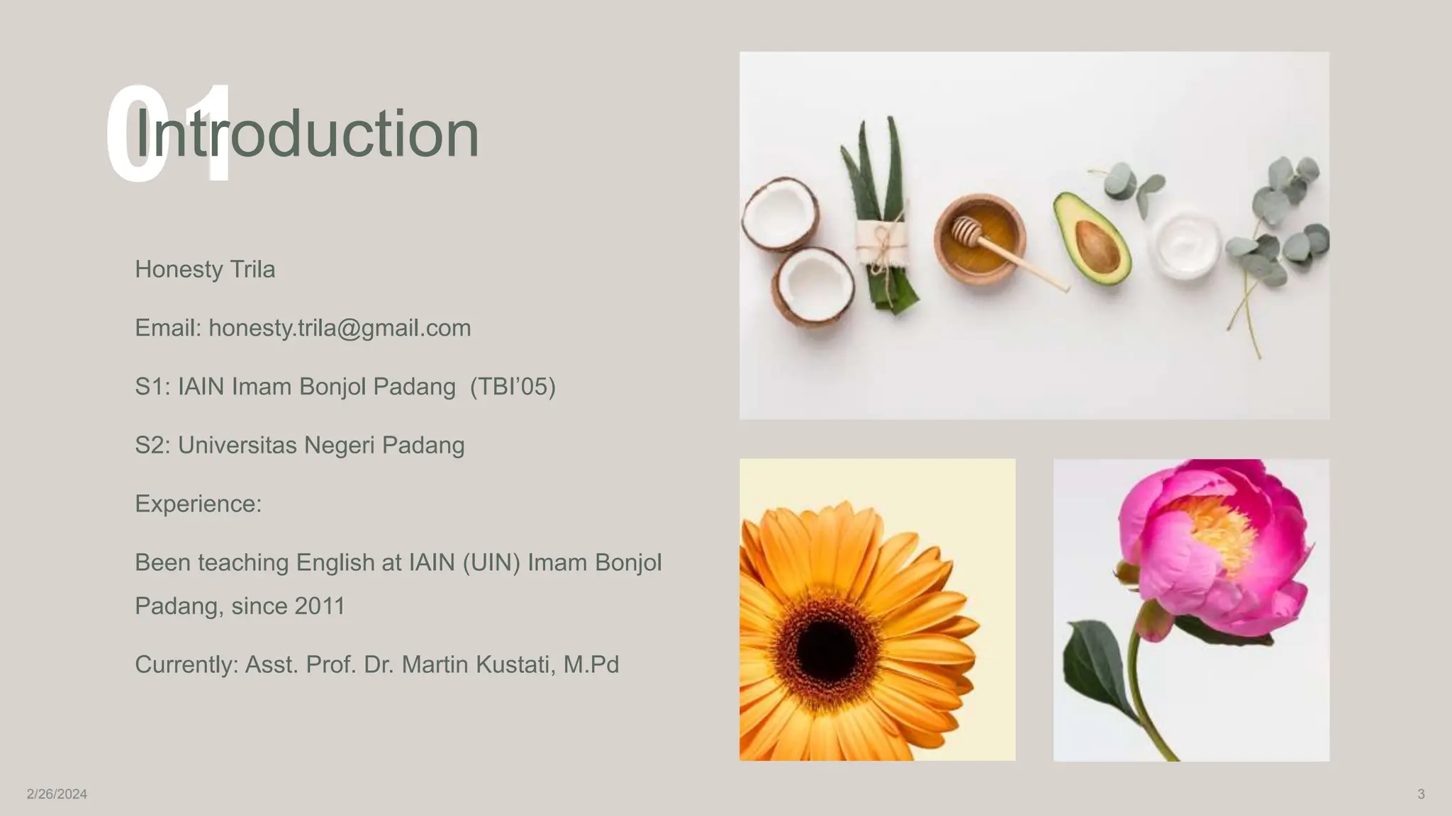 01
Introduction
Honesty Trila
Email: honesty.trila@gmail.com
S1: IAIN Imam Bonjol Padang (TBI’05)
S2: Universitas Negeri Padang
Experience:
Been teaching English at IAIN (UIN) Imam Bonjol
Padang, since 2011
Currently: Asst. Prof. Dr. Martin Kustati, M.Pd
2/26/2024 3
 