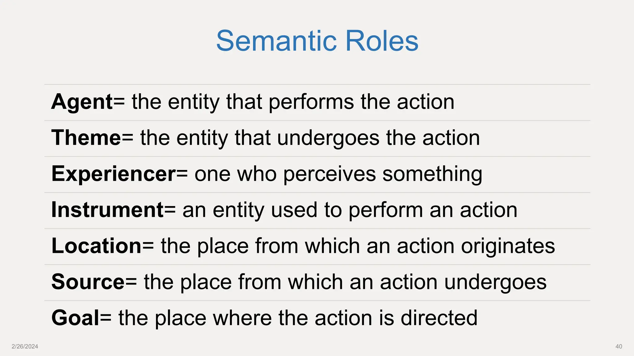 2/26/2024 40
Agent= the entity that performs the action
Theme= the entity that undergoes the action
Experiencer= one who perceives something
Instrument= an entity used to perform an action
Location= the place from which an action originates
Source= the place from which an action undergoes
Goal= the place where the action is directed
Semantic Roles
 
