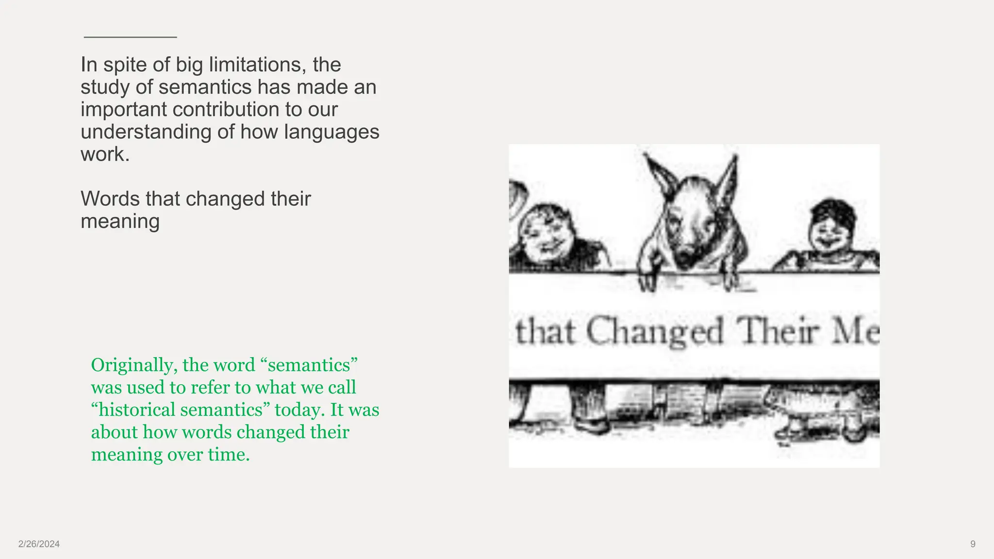 2/26/2024 9
In spite of big limitations, the
study of semantics has made an
important contribution to our
understanding of how languages
work.
Words that changed their
meaning
Originally, the word “semantics”
was used to refer to what we call
“historical semantics” today. It was
about how words changed their
meaning over time.
 