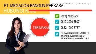 PT. MEGACON BANGUN PERKASA
HUBUNGI KAMI
Segerahubungi kamiuntuk melihatdaftar harga terbarudan info lanjut
mengenaipemesanan
TERIMAKASIH
(021) 7823523
0819 3299 8507
0852 1900 8787
GD GARDENIA BOILEVARD LT III
Jln. Warung Jati Barat No.12
Jakarta Selatan, Indonesia 12540
 