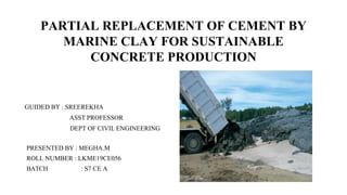 PARTIAL REPLACEMENT OF CEMENT BY
MARINE CLAY FOR SUSTAINABLE
CONCRETE PRODUCTION
GUIDED BY : SREEREKHA
ASST PROFESSOR
DEPT OF CIVIL ENGINEERING
PRESENTED BY : MEGHA.M
ROLL NUMBER : LKME19CE056
BATCH : S7 CE A
 