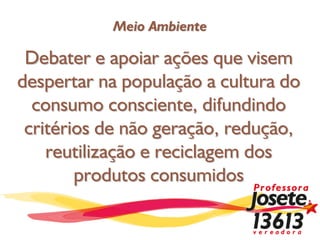 Meio Ambiente

 Debater e apoiar ações que visem
despertar na população a cultura do
  consumo consciente, difundindo
 critérios de não geração, redução,
    reutilização e reciclagem dos
        produtos consumidos
 