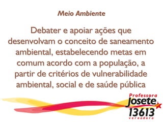 Meio Ambiente

      Debater e apoiar ações que
desenvolvam o conceito de saneamento
  ambiental, estabelecendo metas em
  comum acordo com a população, a
 partir de critérios de vulnerabilidade
  ambiental, social e de saúde pública
 