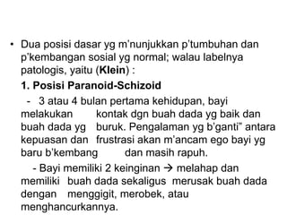 • Dua posisi dasar yg m’nunjukkan p’tumbuhan dan
p’kembangan sosial yg normal; walau labelnya
patologis, yaitu (Klein) :
1. Posisi Paranoid-Schizoid
- 3 atau 4 bulan pertama kehidupan, bayi
melakukan kontak dgn buah dada yg baik dan
buah dada yg buruk. Pengalaman yg b’ganti” antara
kepuasan dan frustrasi akan m’ancam ego bayi yg
baru b’kembang dan masih rapuh.
- Bayi memiliki 2 keinginan  melahap dan
memiliki buah dada sekaligus merusak buah dada
dengan menggigit, merobek, atau
menghancurkannya.
 
