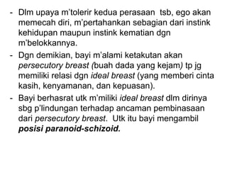 - Dlm upaya m’tolerir kedua perasaan tsb, ego akan
memecah diri, m’pertahankan sebagian dari instink
kehidupan maupun instink kematian dgn
m’belokkannya.
- Dgn demikian, bayi m’alami ketakutan akan
persecutory breast (buah dada yang kejam) tp jg
memiliki relasi dgn ideal breast (yang memberi cinta
kasih, kenyamanan, dan kepuasan).
- Bayi berhasrat utk m’miliki ideal breast dlm dirinya
sbg p’lindungan terhadap ancaman pembinasaan
dari persecutory breast. Utk itu bayi mengambil
posisi paranoid-schizoid.
 