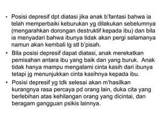 • Posisi depresif dpt diatasi jika anak b’fantasi bahwa ia
telah memperbaiki keburukan yg dilakukan sebelumnya
(mengarahkan dorongan destruktif kepada ibu) dan bila
ia menyadari bahwa ibunya tidak akan pergi selamanya
namun akan kembali lg stl b’pisah.
• Bila posisi depresif dapat diatasi, anak merekatkan
pemisahan antara ibu yang baik dan yang buruk. Anak
tidak hanya mampu mengalami cinta kasih dari ibunya
tetapi jg menunjukkan cinta kasihnya kepada ibu.
• Posisi depresif yg tdk selesai akan m’hasilkan
kurangnya rasa percaya pd orang lain, duka cita yang
berlebihan atas kehilangan orang yang dicintai, dan
beragam gangguan psikis lainnya.
 