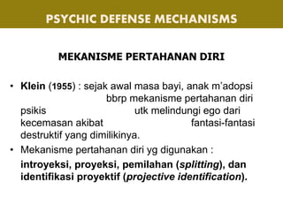 MEKANISME PERTAHANAN DIRI
• Klein (1955) : sejak awal masa bayi, anak m’adopsi
bbrp mekanisme pertahanan diri
psikis utk melindungi ego dari
kecemasan akibat fantasi-fantasi
destruktif yang dimilikinya.
• Mekanisme pertahanan diri yg digunakan :
introyeksi, proyeksi, pemilahan (splitting), dan
identifikasi proyektif (projective identification).
PSYCHIC DEFENSE MECHANISMS
 