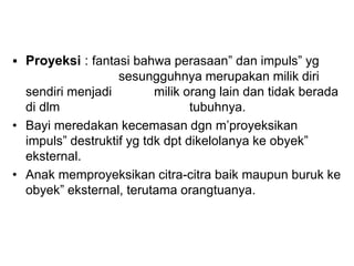  Proyeksi : fantasi bahwa perasaan” dan impuls” yg
sesungguhnya merupakan milik diri
sendiri menjadi milik orang lain dan tidak berada
di dlm tubuhnya.
• Bayi meredakan kecemasan dgn m’proyeksikan
impuls” destruktif yg tdk dpt dikelolanya ke obyek”
eksternal.
• Anak memproyeksikan citra-citra baik maupun buruk ke
obyek” eksternal, terutama orangtuanya.
 