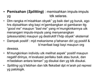  Pemisahan (Splitting) : memisahkan impuls-impuls
yg tdk selaras.
• Dlm rangka m’misahkan obyek” yg baik dari yg buruk, ego
hrs dipisahkan shg bayi m’gembangkan st gambaran ttg
“good me” maupun “bad me” yang m’mungkinkannya utk
menangani impuls-impuls yang menyenangkan
(pleasurable) maupun yg destruktif t’hdp obyek” eksternal
• Dampak positif : mjd mekanisme p’tahanan diri yg positif &
b’manfaat bagi bayi maupun org
dewasa.
• M’mungkinkan individu utk melihat aspek” positif maupun
negatif dirinya, m’evaluasi perilaku baik atau buruk, dan
m’bedakan antara teman” yg disukai dan yg tdk disukai.
• Splitting yg b’lebihan dan tdk fleksibel dpt m’arah pd represi
yg patologik.
 