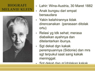 BIOGRAFI
MELANIE KLEIN
• Lahir: Wina-Austria, 30 Maret 1882
• Anak bungsu dari empat
bersaudara
• Yakin kelahirannya tidak
direncanakan (perasaan ditolak
ortu)
• Relasi yg tdk sehat; merasa
diabaikan ayahnya dan
ditelantarkan ibunya.
• Sgt dekat dgn kakak
perempuannya (Sidonie) dan mrs
sgt terpukul saat sang kakak
meninggal.
• Sgt dekat dan m’idolakan kakak
laki” shg keadaan tsb m’buatnya
 