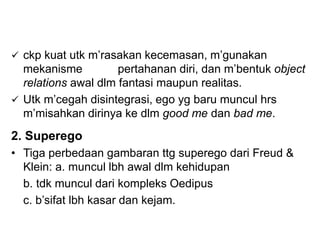  ckp kuat utk m’rasakan kecemasan, m’gunakan
mekanisme pertahanan diri, dan m’bentuk object
relations awal dlm fantasi maupun realitas.
 Utk m’cegah disintegrasi, ego yg baru muncul hrs
m’misahkan dirinya ke dlm good me dan bad me.
2. Superego
• Tiga perbedaan gambaran ttg superego dari Freud &
Klein: a. muncul lbh awal dlm kehidupan
b. tdk muncul dari kompleks Oedipus
c. b’sifat lbh kasar dan kejam.
 