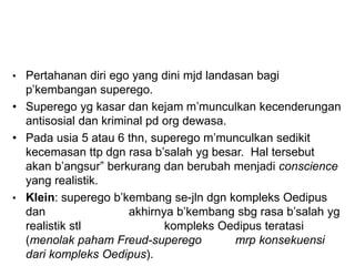 • Pertahanan diri ego yang dini mjd landasan bagi
p’kembangan superego.
• Superego yg kasar dan kejam m’munculkan kecenderungan
antisosial dan kriminal pd org dewasa.
• Pada usia 5 atau 6 thn, superego m’munculkan sedikit
kecemasan ttp dgn rasa b’salah yg besar. Hal tersebut
akan b’angsur” berkurang dan berubah menjadi conscience
yang realistik.
• Klein: superego b’kembang se-jln dgn kompleks Oedipus
dan akhirnya b’kembang sbg rasa b’salah yg
realistik stl kompleks Oedipus teratasi
(menolak paham Freud-superego mrp konsekuensi
dari kompleks Oedipus).
 