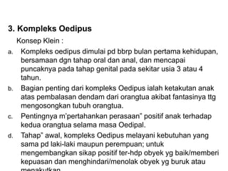 3. Kompleks Oedipus
Konsep Klein :
a. Kompleks oedipus dimulai pd bbrp bulan pertama kehidupan,
bersamaan dgn tahap oral dan anal, dan mencapai
puncaknya pada tahap genital pada sekitar usia 3 atau 4
tahun.
b. Bagian penting dari kompleks Oedipus ialah ketakutan anak
atas pembalasan dendam dari orangtua akibat fantasinya ttg
mengosongkan tubuh orangtua.
c. Pentingnya m’pertahankan perasaan” positif anak terhadap
kedua orangtua selama masa Oedipal.
d. Tahap” awal, kompleks Oedipus melayani kebutuhan yang
sama pd laki-laki maupun perempuan; untuk
mengembangkan sikap positif ter-hdp obyek yg baik/memberi
kepuasan dan menghindari/menolak obyek yg buruk atau
 