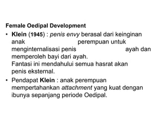 Female Oedipal Development
• Klein (1945) : penis envy berasal dari keinginan
anak perempuan untuk
menginternalisasi penis ayah dan
memperoleh bayi dari ayah.
Fantasi ini mendahului semua hasrat akan
penis eksternal.
• Pendapat Klein : anak perempuan
mempertahankan attachment yang kuat dengan
ibunya sepanjang periode Oedipal.
 