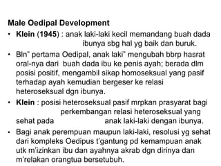Male Oedipal Development
• Klein (1945) : anak laki-laki kecil memandang buah dada
ibunya sbg hal yg baik dan buruk.
• Bln” pertama Oedipal, anak laki” mengubah bbrp hasrat
oral-nya dari buah dada ibu ke penis ayah; berada dlm
posisi positif, mengambil sikap homoseksual yang pasif
terhadap ayah kemudian bergeser ke relasi
heteroseksual dgn ibunya.
• Klein : posisi heteroseksual pasif mrpkan prasyarat bagi
perkembangan relasi heteroseksual yang
sehat pada anak laki-laki dengan ibunya.
• Bagi anak perempuan maupun laki-laki, resolusi yg sehat
dari kompleks Oedipus t’gantung pd kemampuan anak
utk m’izinkan ibu dan ayahnya akrab dgn dirinya dan
m’relakan orangtua bersetubuh.
 