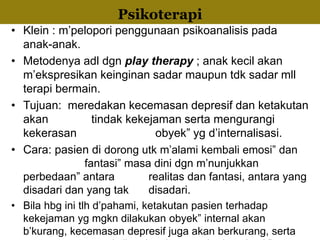 • Klein : m’pelopori penggunaan psikoanalisis pada
anak-anak.
• Metodenya adl dgn play therapy ; anak kecil akan
m’ekspresikan keinginan sadar maupun tdk sadar mll
terapi bermain.
• Tujuan: meredakan kecemasan depresif dan ketakutan
akan tindak kekejaman serta mengurangi
kekerasan obyek” yg d’internalisasi.
• Cara: pasien di dorong utk m’alami kembali emosi” dan
fantasi” masa dini dgn m’nunjukkan
perbedaan” antara realitas dan fantasi, antara yang
disadari dan yang tak disadari.
• Bila hbg ini tlh d’pahami, ketakutan pasien terhadap
kekejaman yg mgkn dilakukan obyek” internal akan
b’kurang, kecemasan depresif juga akan berkurang, serta
InternalizationPsikoterapi
 