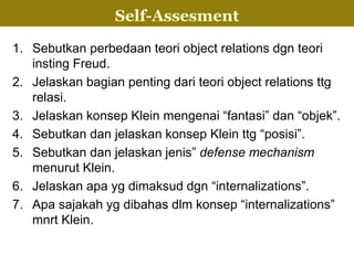 1. Sebutkan perbedaan teori object relations dgn teori
insting Freud.
2. Jelaskan bagian penting dari teori object relations ttg
relasi.
3. Jelaskan konsep Klein mengenai “fantasi” dan “objek”.
4. Sebutkan dan jelaskan konsep Klein ttg “posisi”.
5. Sebutkan dan jelaskan jenis” defense mechanism
menurut Klein.
6. Jelaskan apa yg dimaksud dgn “internalizations”.
7. Apa sajakah yg dibahas dlm konsep “internalizations”
mnrt Klein.
InternalizationSelf-Assesment
 