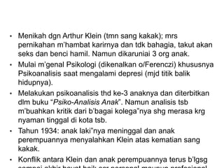 • Menikah dgn Arthur Klein (tmn sang kakak); mrs
pernikahan m’hambat karirnya dan tdk bahagia, takut akan
seks dan benci hamil. Namun dikaruniai 3 org anak.
• Mulai m’genal Psikologi (dikenalkan o/Ferenczi) khususnya
Psikoanalisis saat mengalami depresi (mjd titik balik
hidupnya).
• Melakukan psikoanalisis thd ke-3 anaknya dan diterbitkan
dlm buku “Psiko-Analisis Anak”. Namun analisis tsb
m’buahkan kritik dari b’bagai kolega”nya shg merasa krg
nyaman tinggal di kota tsb.
• Tahun 1934: anak laki”nya meninggal dan anak
perempuannya menyalahkan Klein atas kematian sang
kakak.
• Konflik antara Klein dan anak perempuannya terus b’lgsg
 
