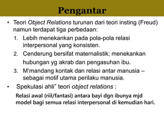 • Teori Object Relations turunan dari teori insting (Freud)
namun terdapat tiga perbedaan:
1. Lebih menekankan pada pola-pola relasi
interpersonal yang konsisten.
2. Cenderung bersifat maternalistik; menekankan
hubungan yg akrab dan pengasuhan ibu.
3. M’mandang kontak dan relasi antar manusia –
sebagai motif utama perilaku manusia.
• Spekulasi ahli” teori object relations :
Relasi awal (riil/fantasi) antara bayi dgn ibunya mjd
model bagi semua relasi interpersonal di kemudian hari.
Pengantar
 