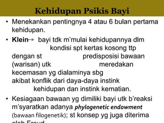 • Menekankan pentingnya 4 atau 6 bulan pertama
kehidupan.
• Klein bayi tdk m’mulai kehidupannya dlm
kondisi spt kertas kosong ttp
dengan st predisposisi bawaan
(warisan) utk meredakan
kecemasan yg dialaminya sbg
akibat konflik dari daya-daya instink
kehidupan dan instink kematian.
• Kesiagaan bawaan yg dimiliki bayi utk b’reaksi
m’syaratkan adanya phylogenetic endowment
(bawaan filogenetik); st konsep yg juga diterima
Kehidupan Psikis Bayi
 