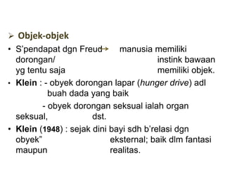  Objek-objek
• S’pendapat dgn Freud manusia memiliki
dorongan/ instink bawaan
yg tentu saja memiliki objek.
• Klein : - obyek dorongan lapar (hunger drive) adl
buah dada yang baik
- obyek dorongan seksual ialah organ
seksual, dst.
• Klein (1948) : sejak dini bayi sdh b’relasi dgn
obyek” eksternal; baik dlm fantasi
maupun realitas.
 