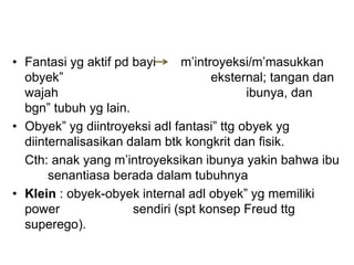• Fantasi yg aktif pd bayi m’introyeksi/m’masukkan
obyek” eksternal; tangan dan
wajah ibunya, dan
bgn” tubuh yg lain.
• Obyek” yg diintroyeksi adl fantasi” ttg obyek yg
diinternalisasikan dalam btk kongkrit dan fisik.
Cth: anak yang m’introyeksikan ibunya yakin bahwa ibu
senantiasa berada dalam tubuhnya
• Klein : obyek-obyek internal adl obyek” yg memiliki
power sendiri (spt konsep Freud ttg
superego).
 