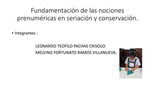 Fundamentación de las nociones
prenuméricas en seriación y conservación.
• Integrantes :
LEONARDO TEOFILO PACHAS CRISOLO.
MELVING FORTUNATO RAMOS VILLANUEVA.
 