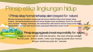 Prinsipetika lingkunganhidup
1.Prinsipsikaphormatterhadapalam(respect for nature)
Manusia mempunyai kewajiban menghargai hak semua makhluk hidup untuk berada, hidup,
tumbuh, dan berkembangsecara alamiah sesuai dengan tujuan penciptanya. Untuk itu manusia
perlu merawat, menjaga, melindungi, dan melestarikan alam beserta seluruh isinya serta tidak
diperbolehkan merusak alam tanpa alasan yang dapat dibenarkan secara moral
2. Prinsiptanggungjawab(moralresponsibility for nature)
Sejatinya alam adalah milik kita bersama. Jika alam dihargai sebagai
bernilai pada dirinya sendiri, maka rasa tanggung jawab akan muncul
dengan sendirinya pada diri manusia.
 