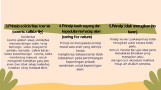 Solidaritas
kosmis adalah sikap solidaritas
manusia dengan alam, yang
berfungsi untuk mengontrol
perilaku manusia dalam batas-
batas keseimbangan kosmis, serta
mendorong manusia untuk
mengambil kebijakan yang pro
alam dan tidak setuju terhadap
tindakan yang merusakalam.
4.Prinsipkasihsayangdan
kepedulianterhadapalam
(caring for nature)
Prinsip ini merupakan prinsip
moral satu arah yang artinya
tanpa
mengharap balasan serta tidak
didasarkan pada pertimbangan
kepentingan pribadi
melainkan untuk kepentingan
alam.
Prinsip ini merupakan prinsip tidak
merugikan alam secara tidak
perlu.
Bentuk minimal berupa tidak perlu
melakukan tindakan yang
merugikan atau
mengancam eksistensi makhluk
hidup lain di alam semesta.
3.Prinsipsolidaritas kosmis
(cosmicsolidarity)
5.Prinsiptidak merugikan(no
harm).
 