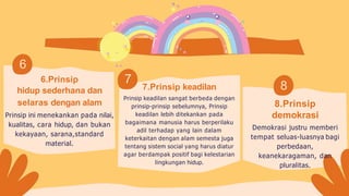 6.Prinsip
hidup sederhana dan
selaras dengan alam
Prinsip ini menekankan pada nilai,
kualitas, cara hidup, dan bukan
kekayaan, sarana,standard
material.
7.Prinsip keadilan
Prinsip keadilan sangat berbeda dengan
prinsip-prinsip sebelumnya, Prinsip
keadilan lebih ditekankan pada
bagaimana manusia harus berperilaku
adil terhadap yang lain dalam
keterkaitan dengan alam semesta juga
tentang sistem social yang harus diatur
agar berdampak positif bagi kelestarian
lingkungan hidup.
7
6
8
8.Prinsip
demokrasi
Demokrasi justru memberi
tempat seluas-luasnya bagi
perbedaan,
keanekaragaman, dan
pluralitas.
 