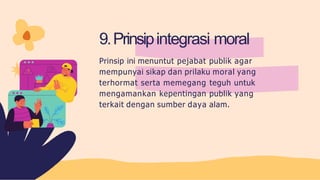 9.Prinsipintegrasi moral
Prinsip ini menuntut pejabat publik agar
mempunyai sikap dan prilaku moral yang
terhormat serta memegang teguh untuk
mengamankan kepentingan publik yang
terkait dengan sumber daya alam.
 