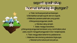 seperti apasihsikap
hormatterhadap lingkungan?
a.Tidakmembuangsampahsembarangan.
b.Memisahkansampahorganikdannon-organik.
c.Melakukanpenanampadahutanyanggundul.
d.Mengurangipenggunaanplastik.
e.Mendaurulang sampah.
f. Selalumenjagakebersihan.
g.Mengurangipenggunaankendaraanyang menimbulkanpolusi
udara,seperti menggantipenggunaanmotor menjadisepeda.
h.Tidakmenggunakanbahankimiapadatanaman.
i. Melakukandemotentangpelestarianlingkungan.
j. Menanampohonsebanyak-banyaknya.
 