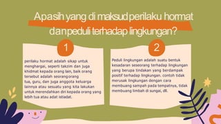Apasihyangdimaksudperilaku hormat
danpeduliterhadaplingkungan?
2
Peduli lingkungan adalah suatu bentuk
kesadaran seseorang terhadap lingkungan
yang berupa tindakan yang berdampak
positif terhadap lingkungan. contoh tidak
merusak lingkungan dengan cara
membuang sampah pada tempatnya, tidak
membuang limbah di sungai, dll.
1
perilaku hormat adalah sikap untuk
menghargai, seperti takzim dan juga
khidmat kepada orang lain, baik orang
tersebut adalah seorang orang
tua, guru, dan juga anggota keluarga
lainnya atau sesuatu yang kita lakukan
untuk merendahkan diri kepada orang yang
lebih tua atau adat istiadat.
 